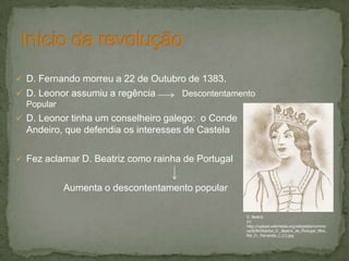  D. Fernando morreu a 22 de Outubro de 1383.
 D. Leonor assumiu a regência Descontentamento
Popular
 D. Leonor tinha um conselheiro galego: o Conde
Andeiro, que defendia os interesses de Castela
 Fez aclamar D. Beatriz como rainha de Portugal
Aumenta o descontentamento popular
D. Beatriz
In:
http://upload.wikimedia.org/wikipedia/commo
ns/8/84/Rainha_D._Beatriz_de_Portugal_filha_
Rei_D._Fernando_I_(1).jpg
 