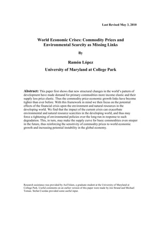 Last Revised May 3, 2010
World Economic Crises: Commodity Prices and
Environmental Scarcity as Missing Links
By
Ramón López
University of Maryland at College Park
Abstract: This paper first shows that new structural changes in the world’s pattern of
development have made demand for primary commodities more income elastic and their
supply less price elastic. Thus the commodity price-economic growth links have become
tighter than ever before. With this framework in mind we then focus on the potential
effects of the financial crisis upon the environment and natural resources in the
developing world. We find that the impact of the current crisis can exacerbate
environmental and natural resource scarcities in the developing world, and thus may
force a tightening of environmental policies over the long run in response to such
degradation. This, in turn, may make the supply curve for basic commodities even steeper
in the future, thus reinforcing the sensitivity of commodity prices to world economic
growth and increasing potential instability in the global economy.
Research assistance was provided by Asif Islam, a graduate student at the University of Maryland at
College Park. Useful comments on an earlier version of this paper were made by Jon Strand and Michael
Toman. Stefan Csordas provided some useful input.
 