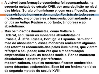  A visível transformação econômica foi acompanhada, na
segunda metade do século XVIII, por uma ebulição no nível
das idéias. Surgiu o Iluminismo e, com essa filosofia, uma
nova visão do homem e do mundo. Por trás de todo esse
movimento, encontrava-se a burguesia, comandando a
crítica ao Antigo Regime e, portanto, à nobreza e ao
absolutismo.
Mas os filósofos iluministas, como Voltaire e
Diderot, seduziram os monarcas absolutistas da
Prússia, Áustria, Rússia, Portugal e Espanha. Sem abrir
mão do absolutismo, esses monarcas realizaram algumas
das reformas recomenda-das pelos iluministas, que vieram
reforçar o seu poder, uma vez que a modernização
empreendida aliviou as tensões sociais. Por se manterem
absolutistas e optarem por reformas
modernizadoras, aqueles monarcas ficaram conhecidos
como déspotas esclarecidos. Esse foi um fenômeno típico
da segunda metade do século XVIII.