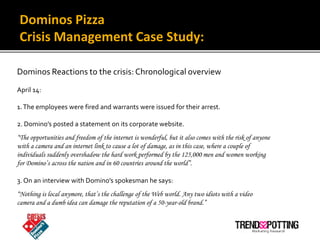 Dominos Pizza
 Crisis Management Case Study:

Dominos Reactions to the crisis: Chronological overview
April 14:

1. The em...