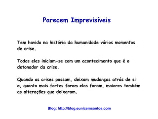 Parecem Imprevisíveis 
Tem havido na história da humanidade vários momentos 
de crise. 
Todos eles iniciam-se com um acontecimento que é o 
detonador da crise. 
Quando as crises passam, deixam mudanças atrás de si 
e, quanto mais fortes foram elas foram, maiores também 
as alterações que deixaram. 
Blog: http://blog.eunicemsantos.com 
 