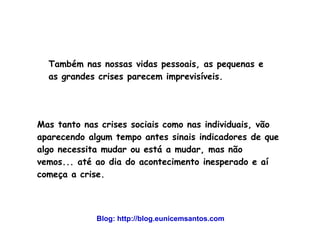 Também nas nossas vidas pessoais, as pequenas e 
as grandes crises parecem imprevisíveis. 
Mas tanto nas crises sociais como nas individuais, vão 
aparecendo algum tempo antes sinais indicadores de que 
algo necessita mudar ou está a mudar, mas não 
vemos... até ao dia do acontecimento inesperado e aí 
começa a crise. 
Blog: http://blog.eunicemsantos.com 
 