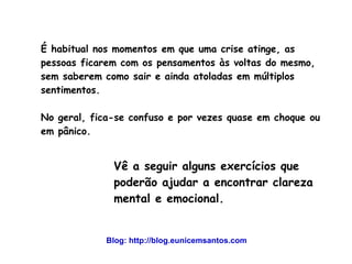É habitual nos momentos em que uma crise atinge, as 
pessoas ficarem com os pensamentos às voltas do mesmo, 
sem saberem como sair e ainda atoladas em múltiplos 
sentimentos. 
No geral, fica-se confuso e por vezes quase em choque ou 
em pânico. 
Vê a seguir alguns exercícios que 
poderão ajudar a encontrar clareza 
mental e emocional. 
Blog: http://blog.eunicemsantos.com 
 