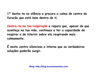 1º Senta-te no silêncio e procura a calma do centro do 
furacão que está bem dentro de ti. 
Centra-te na tua respiração e repara que, apesar do que 
aconteça na tua vida, continuas a ter a capacidade de 
respirar e de intervir sobre ela respirando mais 
calmamente. 
É neste centro silencioso e interno que as verdadeiras 
soluções poderão surgir. 
Blog: http://blog.eunicemsantos.com 
 