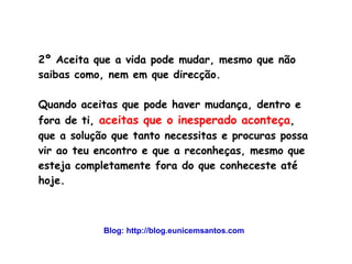 2º Aceita que a vida pode mudar, mesmo que não 
saibas como, nem em que direcção. 
Quando aceitas que pode haver mudança, dentro e 
fora de ti, aceitas que o inesperado aconteça, 
que a solução que tanto necessitas e procuras possa 
vir ao teu encontro e que a reconheças, mesmo que 
esteja completamente fora do que conheceste até 
hoje. 
Blog: http://blog.eunicemsantos.com 
