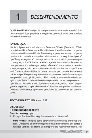 1              DESENTENDIMENTO

QUEBRA GELO: Que tipo de comportamento você mais aprecia? Cite
três características positivas e negativas que você acha que interfere
nos relacionamentos?


INTRODUÇÃO:
No livro Aprendendo a Lidar com Pessoas Difíceis (Sextante, 2006),
os médicos Rick Brinkman e Rick Kirshiner identificam dez comporta-
mentos considerados difíceis. Pessoas que possuem esses comporta-
mentos são consideradas pelos médicos como os seguintes tipos: O
tipo “Tanque de guerra”: passa por cima de tudo e todos para conseguir
o que quer; o tipo “Atirador de elite”: age de forma dissimulada e sua
principal arma é a sabotagem; o tipo “Granada”: seus acessos de raiva
e fúria, em geral, são desproporcionais às circunstâncias; o tipo “Sabe-
-tudo”: não aceita as idéias de outras pessoas por considerá-las menos
cultas; o tipo “Ele-pensa-que-sabe-tudo”: pessoas mal informadas que
sempre têm uma opinião; o tipo “Sim”: rápido em concordar e lento em
agir; o tipo “Talvez”: não emite opinião por medo de se comprometer; o
tipo “Nada”: fechado a todo tipo de comunicação; o tipo “Não”: pregui-
çoso e negativo; o tipo “Reclamador”: focaliza sempre os problemas.
O estudo de hoje nos apresenta princípios de como viver em comuni-
dade.


TEXTO PARA ESTUDO: Atos 15:39.

DISCUSSÃO:
I. CONHECENDO O TEXTO
Discuta com o grupo:
1.	 Por que Paulo e Silas seguiram caminhos diferentes?
   Para Pensar: Imagine como estavam os ânimos dos primeiros cris-
   tãos. O sistema de comunicação se dava basicamente por cartas e
   recados verbais, o sistema de transporte era rudimentar e lento. Por
                                                 CRISES NA VIDA CRISTÃ                   9
                                                    SÉRIE DE ESTUDOS TRIMESTRAIS DE PG
 