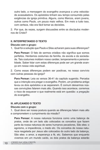 outro lado, a mensagem do evangelho avançava a uma velocida-
         de avassaladora. Os apóstolos tinham seu tempo consumido pelas
         exigências da igreja primitiva. Alguns, como Marcos, eram jovens,
         outros como Paulo, um pouco mais velhos. Em meio a tudo isso,
         com certeza, não era fácil tomar as decisões.
     2.	 Por que, às vezes, surgem discussões entre os discípulos moder-
     nos de Cristo?


     II. INTERPRETANDO O TEXTO
     Discuta com o grupo:
     1.	 Qual foi a solução que Paulo e Silas acharam para suas diferenças?
         Para Pensar: O fato de sermos cristãos não significa que somos
         perfeitos. Herdamos costumes da família, da escola e da socieda-
         de. Tais costumes moldam nosso caráter, temperamento e persona-
         lidade. Saber lidar com estas diferenças pode ser um grande avan-
         ço em nossa vida espiritual.
     2.	 Como essas diferenças podem ser positivas, no nosso convívio
     com outras pessoas da igreja?
         Para Pensar: Leia os versos 36-41 do capítulo sugerido. Perceba
         que a intenção era pregar o evangelho. Porém, um problema antigo
         levou os dois apóstolos a se separarem. É comum deixarmos nos-
         sas convicções falarem mais alto. Quando isso acontece, corremos
         o risco de esquecer o que realmente está em questão: a pregação
         do evangelho.


     III. APLICANDO O TEXTO
     Discuta com o grupo:
     1.	 Qual deve ser nossa postura quando as diferenças falam mais alto
     e comprometem o cumprimento da missão?
         Para Pensar: A nossa natureza funciona como uma balança de
         pratos, onde de um lado são colocados os conceitos que fazem
         parte da nossa natureza de seres humanos pecadores, São eles: o
         egoísmo, a impaciência, o medo etc. Os conceitos de nossa natu-
         reza resgatada por Jesus são colocados do outro lado da balança,
         São eles: o amor, a esperança a fé, etc. Sabemos que enquanto
         vivemos em um mundo caído, os dois pratos da balança estarão
     CRISES NA VIDA CRISTÃ
10   SÉRIE DE ESTUDOS TRIMESTRAIS DE PG
 