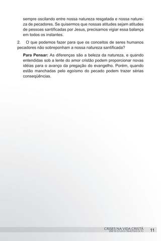 sempre oscilando entre nossa natureza resgatada e nossa nature-
  za de pecadores. Se quisermos que nossas atitudes sejam atitudes
  de pessoas santificadas por Jesus, precisamos vigiar essa balança
  em todos os instantes.
2.	 O que podemos fazer para que os conceitos de seres humanos
pecadores não sobreponham a nossa natureza santificada?
  Para Pensar: As diferenças são a beleza da natureza, e quando
  entendidas sob a lente do amor cristão podem proporcionar novas
  idéias para o avanço da pregação do evangelho. Porém, quando
  estão manchadas pelo egoísmo do pecado podem trazer sérias
  conseqüências.




                                             CRISES NA VIDA CRISTÃ
                                                SÉRIE DE ESTUDOS TRIMESTRAIS DE PG   11
 