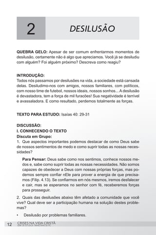 2                           DESILUSÃO

     QUEBRA GELO: Apesar de ser comum enfrentarmos momentos de
     desilusão, certamente não é algo que apreciamos. Você já se desiludiu
     com alguém? Foi alguém próximo? Descreva como reagiu?


     INTRODUÇÃO:
     Todos nós passamos por desilusões na vida, a sociedade está cansada
     delas. Desiludimo-nos com amigos, nossos familiares, com políticos,
     com nosso time de futebol, nossos ideais, nossos sonhos... A desilusão
     é devastadora, tem a força de mil furacões! Sua negatividade é terrível
     e avassaladora. E como resultado, perdemos totalmente as forças.


     TEXTO PARA ESTUDO: Isaías 40: 29-31

     DISCUSSÃO:
     I. CONHECENDO O TEXTO
     Discuta em Grupo:
     1.	 Que aspectos importantes podemos destacar de como Deus sabe
     de nossos sentimentos de medo e como suprir todas as nossas neces-
     sidades?
          Para Pensar: Deus sabe como nos sentimos, conhece nossos me-
          dos e, sabe como suprir todas as nossas necessidades. Não somos
          capazes de obedecer a Deus com nossas próprias forças, mas po-
          demos sempre confiar nEle para prover a energia de que precisa-
          mos (Filip. 4.13). Se confiarmos em nós mesmos, iremos desfalecer
          e cair, mas se esperamos no senhor com fé, receberemos forças
          para prosseguir.
     2.	 Quais das desilusões abaixo têm afetado a comunidade que você
     vive? Qual deve ser a participação humana na solução destes proble-
     mas?
     •	    Desilusão por problemas familiares.
     CRISES NA VIDA CRISTÃ
12   SÉRIE DE ESTUDOS TRIMESTRAIS DE PG
 