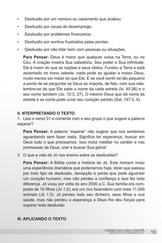•	   Desilusão por um namoro ou casamento que acabou.
•	   Desilusão por causa do desemprego.
•	   Desilusão por problemas financeiros.
•	   Desilusão por sonhos frustrados pelas perdas.
•	   Desilusão por não lidar bem com pessoas ou situações.
     Para Pensar: Deus é maior que qualquer coisa na Terra, ou no
     Céu. A criação mostra Sua sabedoria, Seu poder e Sua infinitude.
     Ele é maior do que as nações e seus ídolos. Fundou a Terra e está
     assentado no trono celeste; nada pode se igualar a nosso Deus,
     muito menos ser maior do que Ele. E se você sentir-se tão pequeno
     a ponto de se perguntar se Deus se importa, de fato, com sua vida,
     lembre-se de que Ele sabe o nome da cada estrela (Is. 40:26) e o
     seu nome também (Jo. 10:3, 27). O mesmo Deus que dá nome às
     estrela e as conta pode curar seu coração partido (Sal. 147:3, 4).


II. NTERPRETANDO O TEXTO
1.	 Leia o verso 31 e comente com o seu grupo o que sugere a palavra
esperar?
     Para Pensar: A palavra “esperar” não sugere que nos sentemos
     aguardando sem fazer nada. Significa ter esperança, buscar em
     Deus tudo o que precisamos. Isso inclui meditar no caráter e nas
     promessas de Deus, orar e buscar Sua glória!
2.	 O que a vida de Jó nos ensina sobre as desilusões?
     Para Pensar: A Bíblia conta a história de Jó. Este homem viveu
     uma experiência dramática que poderíamos hoje, dizer que passou
     por todo tipo de desilusão, decepção e perda que pode aguentar
     um coração humano, mas não perdeu a confiança e isso fez toda
     diferença. Jó viveu por volta do ano 2000 a.C. Sua família era com-
     posta de 10 filhos (Jó 1:2); era um rico fazendeiro com mais 11.500
     animais (Jó 1:3). Jó perdeu todo seu dinheiro, seus filhos e sua
     saúde, mas não perdeu a esperança e Deus lhe deu forças para
     superar toda desilusão


III. APLICANDO O TEXTO

                                                  CRISES NA VIDA CRISTÃ
                                                     SÉRIE DE ESTUDOS TRIMESTRAIS DE PG   13
 