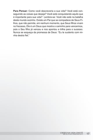 Para Pensar: Como você descreveria a sua vida? Você está con-
seguindo as coisas que deseja? Você está conquistando aquilo que
é importante para sua vida? Lembre-se: Você não está na batalha
deste mundo sozinho. Existe um Pai que se compadece de Seus Fi-
lhos, que não permite, em nenhum momento, que Seus filhos vivam
no fracasso, Ele é um Deus que mostra o caminho para vencermos,
pois o Seu filho já venceu e nos apontou a trilha para o sucesso.
Nunca se esqueça da promessa de Deus: “Eu te sustento com mi-
nha destra fiel.”




                                           CRISES NA VIDA CRISTÃ
                                              SÉRIE DE ESTUDOS TRIMESTRAIS DE PG   17
 