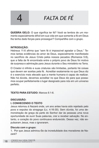 4                           FALTA DE FÉ

     QUEBRA GELO: O que significa ter fé? Você se lembra de um mo-
     mento especialmente difícil em sua vida em que somente a fé em Deus
     lhe tenha dado forças para prosseguir? Compartilhe com o grupo.


     INTRODUÇÃO:
     Hebreus 11:6 afirma que “sem fé é impossível agradar a Deus.” Te-
     mos tantas evidências do amor de Deus, especialmente manifestado
     no sacrifício de Jesus Cristo pelos nossos pecados (Romanos 5:8),
     que a falta de fé encontrada entre o próprio povo de Deus foi motivo
     de surpresa e admiração para Jesus durante o Seu ministério na Terra.
     O Criador é infinito e suas criaturas são limitadas, portanto há coisas
     que devem ser aceitas pela fé. Acreditar exatamente no que Deus diz
     é o exercício mais elevado que a mente humana é capaz de realizar.
     Não há dúvida, devemos acreditar no que Deus diz para que possa-
     mos ocupar perfeitamente o lugar designado para nós em um universo
     perfeito.


     TEXTO PARA ESTUDO: Marcos 6:1-6.

     DISCUSSÃO:
     I. CONHECENDO O TEXTO
     Jesus retornou à Nazaré onde, um ano antes havia sido rejeitado pelo
     povo e expulso da sinagoga (Lc. 4:16-30). Sem dúvida, foi uma de-
     monstração de graça da parte do Senhor dar às pessoas uma nova
     oportunidade de ouvir Suas palavras, crer e receber salvação. No en-
     tanto, o coração do povo continuava endurecido. Dessa vez, não ex-
     pulsaram Jesus, mas o ignoraram.
     Discuta com o grupo:
     1.	 Por que Jesus admirou-Se da incredulidade dos moradores de Na-
     zaré?

     CRISES NA VIDA CRISTÃ
18   SÉRIE DE ESTUDOS TRIMESTRAIS DE PG
 