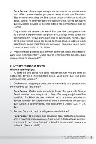 Para Pensar: Jesus esperava que os moradores de Nazaré cres-
   sem nEle como o Messias porque foi nessa cidade que Ele viveu.
   Eles eram testemunhas de Sua pureza desde a infância. A atitude
   deles, porém, foi surpreendente e decepcionante. Talvez achassem
   que o Messias deveria vir de uma cidade rica e importante, não de
   Nazaré.
   O que havia de errado com eles? Por que não conseguiram crer
   no Senhor e experimentar seu poder e Sua graça como outros ex-
   perimentaram? Porque pensavam que O conheciam. Afinal, Jesus
   havia sido vizinho deles por cerca de trinta anos, e todos o viram
   trabalhando como carpinteiro, de modo que, para eles, Jesus pare-
   cia ser apenas mais um nazareno.
2.	 Você conhece pessoas que afirmam conhecer Jesus, mas despre-
zam Seus ensinamentos? Quais são os ensinamentos bíblicos mais
desprezados na atualidade?


II. INTERPRETANDO O TEXTO
Discuta com o grupo:
1.	 O texto diz que Jesus não pôde realizar nenhum milagre entre os
nazarenos devido à incredulidade deles. Você acha que isso pode
acontecer hoje também?
2.	 Qual o maior milagre que pode ocorrer na vida de uma pessoa, mas
ser impedido por falta de fé?
   Para Pensar: Certamente ainda hoje Jesus olha para esta Terra e
   Se admira das pessoas que não crêem nEle, ou que rejeitam o Seu
   sacrifício. E a Bíblia diz que no dia do juízo os salvos de todas as
   épocas também se surpreenderão com a quantidade de pessoas
   que tiveram a oportunidade, mas rejeitaram a Jesus (Luc. 11:31,
   32).
3.	 Por que Deus não realiza milagres onde não há fé?
   Para Pensar: O incrédulo não consegue fazer distinção entre mila-
   gres e acontecimentos casuais. A glória não é dada a Deus. Abraão,
   por exemplo, fez essa distinção e isso foi fundamental para a sua
   salvação (Rom. 4:18-22).



                                                CRISES NA VIDA CRISTÃ
                                                   SÉRIE DE ESTUDOS TRIMESTRAIS DE PG   19
 