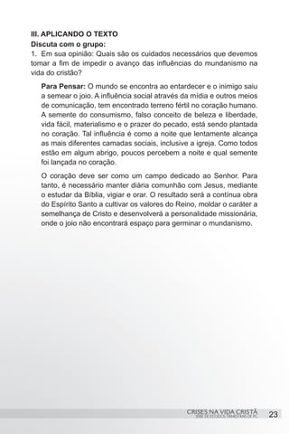 III. APLICANDO O TEXTO
Discuta com o grupo:
1.	 Em sua opinião: Quais são os cuidados necessários que devemos
tomar a fim de impedir o avanço das influências do mundanismo na
vida do cristão?
  Para Pensar: O mundo se encontra ao entardecer e o inimigo saiu
  a semear o joio. A influência social através da mídia e outros meios
  de comunicação, tem encontrado terreno fértil no coração humano.
  A semente do consumismo, falso conceito de beleza e liberdade,
  vida fácil, materialismo e o prazer do pecado, está sendo plantada
  no coração. Tal influência é como a noite que lentamente alcança
  as mais diferentes camadas sociais, inclusive a igreja. Como todos
  estão em algum abrigo, poucos percebem a noite e qual semente
  foi lançada no coração.
  O coração deve ser como um campo dedicado ao Senhor. Para
  tanto, é necessário manter diária comunhão com Jesus, mediante
  o estudar da Bíblia, vigiar e orar. O resultado será a contínua obra
  do Espírito Santo a cultivar os valores do Reino, moldar o caráter a
  semelhança de Cristo e desenvolverá a personalidade missionária,
  onde o joio não encontrará espaço para germinar o mundanismo.




                                               CRISES NA VIDA CRISTÃ
                                                  SÉRIE DE ESTUDOS TRIMESTRAIS DE PG   23
 