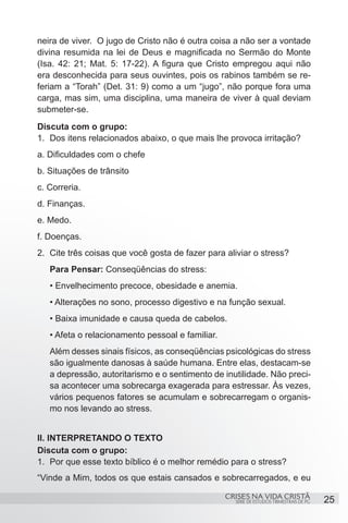 neira de viver. O jugo de Cristo não é outra coisa a não ser a vontade
divina resumida na lei de Deus e magnificada no Sermão do Monte
(Isa. 42: 21; Mat. 5: 17-22). A figura que Cristo empregou aqui não
era desconhecida para seus ouvintes, pois os rabinos também se re-
feriam a “Torah” (Det. 31: 9) como a um “jugo”, não porque fora uma
carga, mas sim, uma disciplina, uma maneira de viver à qual deviam
submeter-se.
Discuta com o grupo:
1.	 Dos itens relacionados abaixo, o que mais lhe provoca irritação?
a. Dificuldades com o chefe
b. Situações de trânsito
c. Correria.
d. Finanças.
e. Medo.
f. Doenças.
2.	 Cite três coisas que você gosta de fazer para aliviar o stress?
   Para Pensar: Conseqüências do stress:
   • Envelhecimento precoce, obesidade e anemia.
   • Alterações no sono, processo digestivo e na função sexual.
   • Baixa imunidade e causa queda de cabelos.
   • Afeta o relacionamento pessoal e familiar.
   Além desses sinais físicos, as conseqüências psicológicas do stress
   são igualmente danosas à saúde humana. Entre elas, destacam-se
   a depressão, autoritarismo e o sentimento de inutilidade. Não preci-
   sa acontecer uma sobrecarga exagerada para estressar. Às vezes,
   vários pequenos fatores se acumulam e sobrecarregam o organis-
   mo nos levando ao stress.


II. INTERPRETANDO O TEXTO
Discuta com o grupo:
1.	 Por que esse texto bíblico é o melhor remédio para o stress?
“Vinde a Mim, todos os que estais cansados e sobrecarregados, e eu

                                                  CRISES NA VIDA CRISTÃ
                                                    SÉRIE DE ESTUDOS TRIMESTRAIS DE PG   25
 