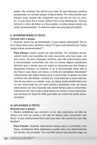 dades. Na verdade, Ele afirma que nada do que fizessem poderia
         acrescentar um côvado sequer à altura deles. Por mais bonitas que
         fossem suas roupas não chegariam aos pés de um lírio no cam-
         po. O que Deus faz é muito melhor! Daí a sua declaração: “Buscai
         primeiro o reino de Deus e a Sua justiça, e todas essas coisas vos
         serão acrescentadas.” Aí deveria estar sua principal prioridade.


     II. INTERPRETANDO O TEXTO
     Discuta com o grupo:
     1.	 Quando Jesus faz tal declaração, o que estava afirmando? Se eu
     for à Jesus terei carro, dinheiro e bens? O que você entende por “todas
     essas coisas acrescentadas?”.
         Para Pensar: Assim ocorre na vida familiar. Os membros se en-
         volvem tanto nas questões da vida, buscando uma boa casa, um
         bom carro, um bom emprego, conforto, que não sobra tempo para
         a comunicação, comunhão uns com os outros. Alguns estudiosos
         afirmam que o tempo que um casal se comunica por dia chega a
         dezessete minutos, no máximo. E se a comunicação entre eles é
         tão fraca o que dizer com Deus, a fonte da verdadeira felicidade?
         Literalmente não sobra tempo para a comunhão. E apesar de todo
         conforto não são felizes. Lembre-se, você pode ter a casa mais bo-
         nita de seu bairro ou cidade, mas, só Jesus pode transformá-la em
         um lar! Você pode ter um carro bonito e possante, mas, só Jesus
         pode levá-lo ao Céu! Quando não existe tempo para a comunhão,
         colocamos em risco tudo o que temos ou somos. A boa comunica-
         ção começa em Deus! É nEle que todas as coisas lhe serão acres-
         centadas!


     III. APLICANDO O TEXTO
     Discuta com o grupo:
     1.	 Muitos problemas que ocorrem no lar são originados da falta de
     tempo uns com os outros e de não ter tempo para comunhão com
     Deus. O que você precisa fazer para que isso não ocorra em sua vida
     familiar?
         Para Pensar: Quando reservamos tempo para a comunhão com
         Deus, recebemos dEle sabedoria e poder para nos relacionarmos
         em família. Ele promete: “Se você Me colocar em primeiro lugar na

     CRISES NA VIDA CRISTÃ
28   SÉRIE DE ESTUDOS TRIMESTRAIS DE PG
 