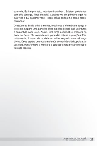 sua vida, Eu lhe prometo, tudo terminará bem. Existem problemas
com seu cônjuge, filhos ou pais? Coloque-Me em primeiro lugar na
sua vida e Eu ajudarei você. Todas essas coisas lhe serão acres-
centadas”.
O estudo da Bíblia ativa a mente, robustece a memória e aguça o
intelecto. Separe uma parte de cada dia para estudo das Escrituras
e comunhão com Deus. Assim, terá força espiritual, e crescerá no
favor de Deus. Ele somente nos pode dar nobres aspirações; Ele,
unicamente, é capaz de modelar o caráter segundo a semelhança
divina. Deus espera de cada um de nós comunhão diária, pois atra-
vés dela, transformará a mente e o coração e fará brotar em nós o
fruto do espírito.




                                            CRISES NA VIDA CRISTÃ
                                               SÉRIE DE ESTUDOS TRIMESTRAIS DE PG   29
 
