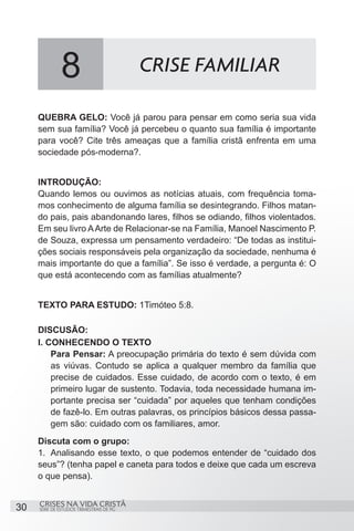 8                           CRISE FAMILIAR

     QUEBRA GELO: Você já parou para pensar em como seria sua vida
     sem sua família? Você já percebeu o quanto sua família é importante
     para você? Cite três ameaças que a família cristã enfrenta em uma
     sociedade pós-moderna?.


     INTRODUÇÃO:
     Quando lemos ou ouvimos as notícias atuais, com frequência toma-
     mos conhecimento de alguma família se desintegrando. Filhos matan-
     do pais, pais abandonando lares, filhos se odiando, filhos violentados.
     Em seu livro A Arte de Relacionar-se na Família, Manoel Nascimento P.
     de Souza, expressa um pensamento verdadeiro: “De todas as institui-
     ções sociais responsáveis pela organização da sociedade, nenhuma é
     mais importante do que a família”. Se isso é verdade, a pergunta é: O
     que está acontecendo com as famílias atualmente?


     TEXTO PARA ESTUDO: 1Timóteo 5:8.

     DISCUSÃO:
     I. CONHECENDO O TEXTO
         Para Pensar: A preocupação primária do texto é sem dúvida com
         as viúvas. Contudo se aplica a qualquer membro da família que
         precise de cuidados. Esse cuidado, de acordo com o texto, é em
         primeiro lugar de sustento. Todavia, toda necessidade humana im-
         portante precisa ser “cuidada” por aqueles que tenham condições
         de fazê-lo. Em outras palavras, os princípios básicos dessa passa-
         gem são: cuidado com os familiares, amor.
     Discuta com o grupo:
     1.	 Analisando esse texto, o que podemos entender de “cuidado dos
     seus”? (tenha papel e caneta para todos e deixe que cada um escreva
     o que pensa).


     CRISES NA VIDA CRISTÃ
30   SÉRIE DE ESTUDOS TRIMESTRAIS DE PG
 