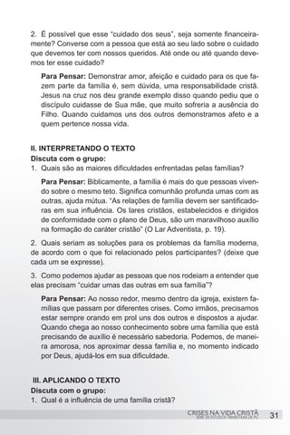 2.	 É possível que esse “cuidado dos seus”, seja somente financeira-
mente? Converse com a pessoa que está ao seu lado sobre o cuidado
que devemos ter com nossos queridos. Até onde ou até quando deve-
mos ter esse cuidado?
   Para Pensar: Demonstrar amor, afeição e cuidado para os que fa-
   zem parte da família é, sem dúvida, uma responsabilidade cristã.
   Jesus na cruz nos deu grande exemplo disso quando pediu que o
   discípulo cuidasse de Sua mãe, que muito sofreria a ausência do
   Filho. Quando cuidamos uns dos outros demonstramos afeto e a
   quem pertence nossa vida.


II. INTERPRETANDO O TEXTO
Discuta com o grupo:
1.	 Quais são as maiores dificuldades enfrentadas pelas famílias?
   Para Pensar: Biblicamente, a família é mais do que pessoas viven-
   do sobre o mesmo teto. Significa comunhão profunda umas com as
   outras, ajuda mútua. “As relações de família devem ser santificado-
   ras em sua influência. Os lares cristãos, estabelecidos e dirigidos
   de conformidade com o plano de Deus, são um maravilhoso auxílio
   na formação do caráter cristão” (O Lar Adventista, p. 19).
2.	 Quais seriam as soluções para os problemas da família moderna,
de acordo com o que foi relacionado pelos participantes? (deixe que
cada um se expresse).
3.	 Como podemos ajudar as pessoas que nos rodeiam a entender que
elas precisam “cuidar umas das outras em sua família”?
   Para Pensar: Ao nosso redor, mesmo dentro da igreja, existem fa-
   mílias que passam por diferentes crises. Como irmãos, precisamos
   estar sempre orando em prol uns dos outros e dispostos a ajudar.
   Quando chega ao nosso conhecimento sobre uma família que está
   precisando de auxílio é necessário sabedoria. Podemos, de manei-
   ra amorosa, nos aproximar dessa família e, no momento indicado
   por Deus, ajudá-los em sua dificuldade.


 III. APLICANDO O TEXTO
Discuta com o grupo:
1.	 Qual é a influência de uma família cristã?
                                                 CRISES NA VIDA CRISTÃ
                                                   SÉRIE DE ESTUDOS TRIMESTRAIS DE PG   31
 