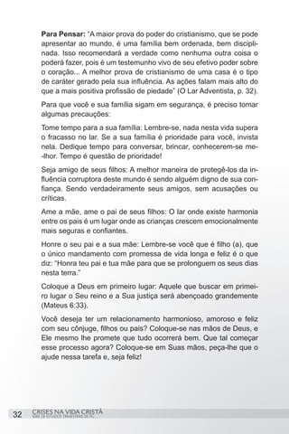 Para Pensar: “A maior prova do poder do cristianismo, que se pode
         apresentar ao mundo, é uma família bem ordenada, bem discipli-
         nada. Isso recomendará a verdade como nenhuma outra coisa o
         poderá fazer, pois é um testemunho vivo de seu efetivo poder sobre
         o coração... A melhor prova de cristianismo de uma casa é o tipo
         de caráter gerado pela sua influência. As ações falam mais alto do
         que a mais positiva profissão de piedade” (O Lar Adventista, p. 32).
         Para que você e sua família sigam em segurança, é preciso tomar
         algumas precauções:
         Tome tempo para a sua família: Lembre-se, nada nesta vida supera
         o fracasso no lar. Se a sua família é prioridade para você, invista
         nela. Dedique tempo para conversar, brincar, conhecerem-se me-
         -lhor. Tempo é questão de prioridade!
         Seja amigo de seus filhos: A melhor maneira de protegê-los da in-
         fluência corruptora deste mundo é sendo alguém digno de sua con-
         fiança. Sendo verdadeiramente seus amigos, sem acusações ou
         críticas.
         Ame a mãe, ame o pai de seus filhos: O lar onde existe harmonia
         entre os pais é um lugar onde as crianças crescem emocionalmente
         mais seguras e confiantes.
         Honre o seu pai e a sua mãe: Lembre-se você que é filho (a), que
         o único mandamento com promessa de vida longa e feliz é o que
         diz: “Honra teu pai e tua mãe para que se prolonguem os seus dias
         nesta terra.”
         Coloque a Deus em primeiro lugar: Aquele que buscar em primei-
         ro lugar o Seu reino e a Sua justiça será abençoado grandemente
         (Mateus 6:33).
         Você deseja ter um relacionamento harmonioso, amoroso e feliz
         com seu cônjuge, filhos ou pais? Coloque-se nas mãos de Deus, e
         Ele mesmo lhe promete que tudo ocorrerá bem. Que tal começar
         esse processo agora? Coloque-se em Suas mãos, peça-lhe que o
         ajude nessa tarefa e, seja feliz!




     CRISES NA VIDA CRISTÃ
32   SÉRIE DE ESTUDOS TRIMESTRAIS DE PG
 