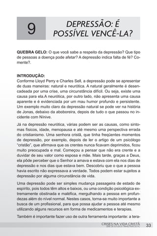 9                DEPRESSÃO: É
                     POSSÍVEL VENCÊ-LA?
QUEBRA GELO: O que você sabe a respeito da depressão? Que tipo
de pessoas a doença pode afetar? A depressão indica falta de fé? Co-
mente?.


INTRODUÇÃO:
Conforme Lloyd Perry e Charles Sell, a depressão pode se apresentar
de duas maneiras: natural e neurótica. A natural geralmente é desen-
cadeada por uma crise, uma circunstância difícil. Ou seja, existe uma
causa para ela.A neurótica, por outro lado, não apresenta uma causa
aparente e é evidenciada por um mau humor profundo e persistente.
Um exemplo muito claro da depressão natural se pode ver na história
de Jonas, debaixo da aboboreira, depois de tudo o que passou no in-
cidente com Nínive.
Já na depressão neurótica, várias podem ser as causas, como sinto-
mas físicos, idade, menopausa e até mesmo uma perspectiva errada
do cristianismo. Uma senhora cristã, que tinha freqüentes momentos
de depressão, por exemplo, depois de ler o artigo de um psicólogo
“cristão”, que afirmava que os crentes nunca ficavam deprimidos, ficou
muito preocupada e mal. Começou a pensar que não era crente e a
duvidar de seu valor como esposa e mãe. Mais tarde, graças a Deus,
ela pôde perceber que o Senhor a amava e estava com ela nos dias de
depressão e nos dias que estava bem. Descobriu que o que a pessoa
havia escrito não expressava a verdade. Todos podem estar sujeitos a
depressão por alguma circunstância de vida.
Uma depressão pode ser simples mudança passageira de estado de
espírito, pois todos têm altos e baixos, ou uma condição psicológica ex-
tremamente obstinada e maléfica, mergulhando a pessoa em profun-
dezas além do nível normal. Nestes casos, torna-se muito importante a
busca de um profissional, para que possa ajudar a pessoa até mesmo
utilizando alguns recursos em forma de medicamentos e terapias.
Também é importante fazer uso de outra ferramenta importante: a tera-
                                                 CRISES NA VIDA CRISTÃ
                                                    SÉRIE DE ESTUDOS TRIMESTRAIS DE PG   33
 