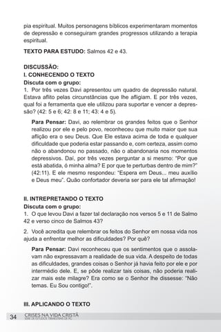 pia espiritual. Muitos personagens bíblicos experimentaram momentos
     de depressão e conseguiram grandes progressos utilizando a terapia
     espiritual.
     TEXTO PARA ESTUDO: Salmos 42 e 43.

     DISCUSSÃO:
     I. CONHECENDO O TEXTO
     Discuta com o grupo:
     1.	 Por três vezes Davi apresentou um quadro de depressão natural.
     Estava aflito pelas circunstâncias que lhe afligiam. E por três vezes,
     qual foi a ferramenta que ele utilizou para suportar e vencer a depres-
     são? (42: 5 e 6; 42: 8 e 11; 43: 4 e 5).
         Para Pensar: Davi, ao relembrar os grandes feitos que o Senhor
         realizou por ele e pelo povo, reconheceu que muito maior que sua
         aflição era o seu Deus. Que Ele estava acima de toda e qualquer
         dificuldade que poderia estar passando e, com certeza, assim como
         não o abandonou no passado, não o abandonaria nos momentos
         depressivos. Daí, por três vezes perguntar a si mesmo: “Por que
         está abatida, ó minha alma? E por que te perturbas dentro de mim?”
         (42:11). E ele mesmo respondeu: “Espera em Deus... meu auxílio
         e Deus meu”. Quão confortador deveria ser para ele tal afirmação!


     II. INTREPRETANDO O TEXTO
     Discuta com o grupo:
     1.	 O que levou Davi a fazer tal declaração nos versos 5 e 11 de Salmo
     42 e verso cinco de Salmos 43?
     2.	 Você acredita que relembrar os feitos do Senhor em nossa vida nos
     ajuda a enfrentar melhor as dificuldades? Por quê?
         Para Pensar: Davi reconheceu que os sentimentos que o assola-
         vam não expressavam a realidade de sua vida. A despeito de todas
         as dificuldades, grandes coisas o Senhor já havia feito por ele e por
         intermédio dele. E, se pôde realizar tais coisas, não poderia reali-
         zar mais este milagre? Era como se o Senhor lhe dissesse: “Não
         temas. Eu Sou contigo!”.


     III. APLICANDO O TEXTO
     CRISES NA VIDA CRISTÃ
34   SÉRIE DE ESTUDOS TRIMESTRAIS DE PG
 