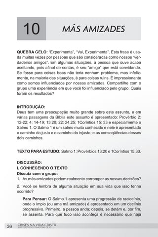10                               MÁS AMIZADES

     QUEBRA GELO: “Experimenta”, “Vai, Experimenta”. Esta frase é usa-
     da muitas vezes por pessoas que são consideradas como nossos “ver-
     dadeiros amigos”. Em algumas situações, a pessoa que ouve acaba
     aceitando, pois afinal de contas, é seu “amigo” que está convidando.
     Se fosse para coisas boas não teria nenhum problema, mas infeliz-
     mente, na maioria das situações, é para coisas ruins. É impressionante
     como somos influenciados por nossas amizades. Compartilhe com o
     grupo uma experiência em que você foi influenciado pelo grupo. Quais
     foram os resultados?


     INTRODUÇÃO:
     Deus tem uma preocupação muito grande sobre este assunto, e em
     várias passagens da Bíblia este assunto é apresentado: Provérbio 2:
     12-22; 4: 14-19; 13:20; 22: 24,25; 1Coríntios 15: 33 e especialmente o
     Salmo 1. O Salmo 1 é um salmo muito conhecido e nele é apresentado
     o caminho do justo e o caminho do injusto, e as conseqüências desses
     dois caminhos.


     TEXTO PARA ESTUDO: Salmo 1; Provérbios 13:20 e 1Coríntios 15:33.

     DISCUSSÃO:
     I. CONHECENDO O TEXTO
     Discuta com o grupo:
     1.	 As más amizades podem realmente corromper as nossas decisões?
     2.	 Você se lembra de alguma situação em sua vida que isso tenha
     ocorrido?
         Para Pensar: O Salmo 1 apresenta uma progressão de raciocínio,
         onde o ímpio (ou uma má amizade) é apresentado em um declínio
         progressivo. Primeiro, a pessoa anda; depois, se detém e, por fim,
         se assenta. Para que tudo isso aconteça é necessário que haja

     CRISES NA VIDA CRISTÃ
36   SÉRIE DE ESTUDOS TRIMESTRAIS DE PG
 