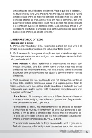 uma amizade influenciadora envolvida. Veja o que diz o teólogo J.
   C. Ryle em seu livro Uma Palavra Aos Moços, na página 52: “Bons
   amigos estão entre as maiores bênçãos que podemos ter. Eles po-
   dem nos afastar do mal, animar-nos em nosso caminhar, dar uma
   palavra no tempo apropriado, levar-nos a pensar nas coisas do alto
   e a continuar avante na carreira cristã. Mas, um mau amigo é um
   verdadeiro infortúnio; é um peso que continuamente nos puxa para
   baixo e nos prende às coisas terrenas.”


II. INTERPRETANDO O TEXTO
 Discuta com o grupo:
1.	 Pense em Provérbios 13:20. Realmente. o meio em que vivo e os
amigos que me rodeiam podem me influenciar tanto assim?
2.	 Você se recorda de alguma situação em que você disse algo sim-
plesmente por causa de seus amigos, mas que depois se sentiu triste
pelo que havia feito?
   Para Pensar: A Bíblia apresenta a preocupação de Deus com
   nossas amizades, pois Ele, como nosso criador, sabe que essas
   amizades nos influenciam muito. Por isso, deixou vários textos nas
   Escrituras com princípios para nos ajudar a escolher melhor nossas
   amizades.
3.	 Você consegue conviver ao lado de uma má companhia, sentar-se
ao lado dela, partilhar momentos juntos, ir a lugares juntos, falar de
coisas comuns sem que esteja sendo enredado e seduzido por sua
malignidade que, muitas vezes, está muito bem camuflada com uma
roupagem inofensiva?
    Para Pensar: O fato é que nós somos influenciados e influencia-
   mos os nossos amigos, para o bem ou para o mal. Segue abaixo
   dois pensamentos muito oportunos:
   “Semelhante a Israel, mui freqüentemente os cristãos se rendem
   à influência do mundo, e conformam-se aos seus princípios e cos-
   tumes, a fim de obter a amizade dos ímpios; mas no fim achar-se-
   -á que tais professos amigos são os mais perigosos adversários”
   (Mente Caráter e Personalidade, vol.2, p. 557).
   “E exatamente na medida da força da amizade, será o grau de in-
   fluência exercida pelos amigos uns nos outros, para bem ou para

                                                CRISES NA VIDA CRISTÃ
                                                  SÉRIE DE ESTUDOS TRIMESTRAIS DE PG   37
 