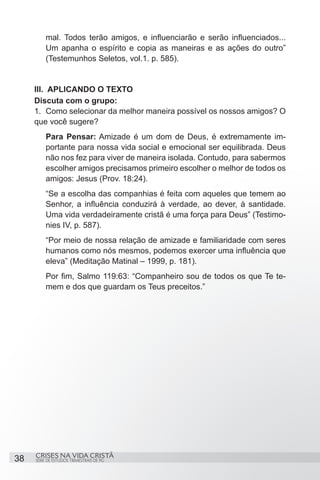 mal. Todos terão amigos, e influenciarão e serão influenciados...
         Um apanha o espírito e copia as maneiras e as ações do outro”
         (Testemunhos Seletos, vol.1. p. 585).


     III. APLICANDO O TEXTO
     Discuta com o grupo:
     1.	 Como selecionar da melhor maneira possível os nossos amigos? O
     que você sugere?
         Para Pensar: Amizade é um dom de Deus, é extremamente im-
         portante para nossa vida social e emocional ser equilibrada. Deus
         não nos fez para viver de maneira isolada. Contudo, para sabermos
         escolher amigos precisamos primeiro escolher o melhor de todos os
         amigos: Jesus (Prov. 18:24).
         “Se a escolha das companhias é feita com aqueles que temem ao
         Senhor, a influência conduzirá à verdade, ao dever, à santidade.
         Uma vida verdadeiramente cristã é uma força para Deus” (Testimo-
         nies IV, p. 587).
         “Por meio de nossa relação de amizade e familiaridade com seres
         humanos como nós mesmos, podemos exercer uma influência que
         eleva” (Meditação Matinal – 1999, p. 181).
         Por fim, Salmo 119:63: “Companheiro sou de todos os que Te te-
         mem e dos que guardam os Teus preceitos.”




     CRISES NA VIDA CRISTÃ
38   SÉRIE DE ESTUDOS TRIMESTRAIS DE PG
 