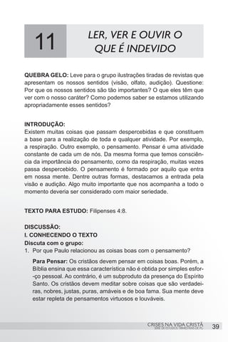 11                    LER, VER E OUVIR O
                          QUE É INDEVIDO

QUEBRA GELO: Leve para o grupo ilustrações tiradas de revistas que
apresentam os nossos sentidos (visão, olfato, audição). Questione:
Por que os nossos sentidos são tão importantes? O que eles têm que
ver com o nosso caráter? Como podemos saber se estamos utilizando
apropriadamente esses sentidos?


INTRODUÇÃO:
Existem muitas coisas que passam despercebidas e que constituem
a base para a realização de toda e qualquer atividade. Por exemplo,
a respiração. Outro exemplo, o pensamento. Pensar é uma atividade
constante de cada um de nós. Da mesma forma que temos consciên-
cia da importância do pensamento, como da respiração, muitas vezes
passa despercebido. O pensamento é formado por aquilo que entra
em nossa mente. Dentre outras formas, destacamos a entrada pela
visão e audição. Algo muito importante que nos acompanha a todo o
momento deveria ser considerado com maior seriedade.


TEXTO PARA ESTUDO: Filipenses 4:8.

DISCUSSÃO:
I. CONHECENDO O TEXTO
Discuta com o grupo:
1.	 Por que Paulo relacionou as coisas boas com o pensamento?
   Para Pensar: Os cristãos devem pensar em coisas boas. Porém, a
   Bíblia ensina que essa característica não é obtida por simples esfor-
   -ço pessoal. Ao contrário, é um subproduto da presença do Espírito
   Santo. Os cristãos devem meditar sobre coisas que são verdadei-
   ras, nobres, justas, puras, amáveis e de boa fama. Sua mente deve
   estar repleta de pensamentos virtuosos e louváveis.



                                                 CRISES NA VIDA CRISTÃ
                                                    SÉRIE DE ESTUDOS TRIMESTRAIS DE PG   39
 