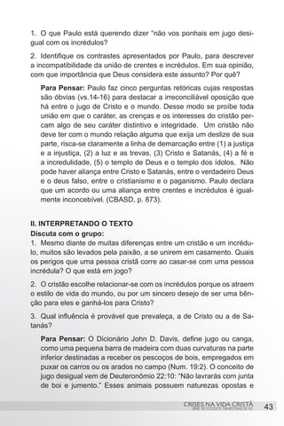 1.	 O que Paulo está querendo dizer “não vos ponhais em jugo desi-
gual com os incrédulos?
2.	 Identifique os contrastes apresentados por Paulo, para descrever
a incompatibilidade da união de crentes e incrédulos. Em sua opinião,
com que importância que Deus considera este assunto? Por quê?
   Para Pensar: Paulo faz cinco perguntas retóricas cujas respostas
   são óbvias (vs.14-16) para destacar a irreconciliável oposição que
   há entre o jugo de Cristo e o mundo. Desse modo se proíbe toda
   união em que o caráter, as crenças e os interesses do cristão per-
   cam algo de seu caráter distintivo e integridade. Um cristão não
   deve ter com o mundo relação alguma que exija um deslize de sua
   parte, risca-se claramente a linha de demarcação entre (1) a justiça
   e a injustiça, (2) a luz e as trevas, (3) Cristo e Satanás, (4) a fé e
   a incredulidade, (5) o templo de Deus e o templo dos ídolos. Não
   pode haver aliança entre Cristo e Satanás, entre o verdadeiro Deus
   e o deus falso, entre o cristianismo e o paganismo. Paulo declara
   que um acordo ou uma aliança entre crentes e incrédulos é igual-
   mente inconcebível. (CBASD, p. 873).


II. INTERPRETANDO O TEXTO
Discuta com o grupo:
1.	 Mesmo diante de muitas diferenças entre um cristão e um incrédu-
lo, muitos são levados pela paixão, a se unirem em casamento. Quais
os perigos que uma pessoa cristã corre ao casar-se com uma pessoa
incrédula? O que está em jogo?
2.	 O cristão escolhe relacionar-se com os incrédulos porque os atraem
o estilo de vida do mundo, ou por um sincero desejo de ser uma bên-
ção para eles e ganhá-los para Cristo?
3.	 Qual influência é provável que prevaleça, a de Cristo ou a de Sa-
tanás?
   Para Pensar: O Dicionário John D. Davis, define jugo ou canga,
   como uma pequena barra de madeira com duas curvaturas na parte
   inferior destinadas a receber os pescoços de bois, empregados em
   puxar os carros ou os arados no campo (Num. 19:2). O conceito de
   jugo desigual vem de Deuteronômio 22:10: “Não lavrarás com junta
   de boi e jumento.” Esses animais possuem naturezas opostas e

                                                  CRISES NA VIDA CRISTÃ
                                                    SÉRIE DE ESTUDOS TRIMESTRAIS DE PG   43
 