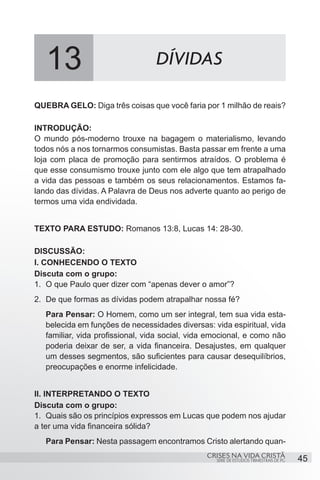 13                             DÍVIDAS

QUEBRA GELO: Diga três coisas que você faria por 1 milhão de reais?

INTRODUÇÃO:
O mundo pós-moderno trouxe na bagagem o materialismo, levando
todos nós a nos tornarmos consumistas. Basta passar em frente a uma
loja com placa de promoção para sentirmos atraídos. O problema é
que esse consumismo trouxe junto com ele algo que tem atrapalhado
a vida das pessoas e também os seus relacionamentos. Estamos fa-
lando das dívidas. A Palavra de Deus nos adverte quanto ao perigo de
termos uma vida endividada.


TEXTO PARA ESTUDO: Romanos 13:8, Lucas 14: 28-30.

DISCUSSÃO:
I. CONHECENDO O TEXTO
Discuta com o grupo:
1.	 O que Paulo quer dizer com “apenas dever o amor”?
2.	 De que formas as dívidas podem atrapalhar nossa fé?
   Para Pensar: O Homem, como um ser integral, tem sua vida esta-
   belecida em funções de necessidades diversas: vida espiritual, vida
   familiar, vida profissional, vida social, vida emocional, e como não
   poderia deixar de ser, a vida financeira. Desajustes, em qualquer
   um desses segmentos, são suficientes para causar desequilíbrios,
   preocupações e enorme infelicidade.


II. INTERPRETANDO O TEXTO
Discuta com o grupo:
1.	 Quais são os princípios expressos em Lucas que podem nos ajudar
a ter uma vida financeira sólida?
   Para Pensar: Nesta passagem encontramos Cristo alertando quan-
                                                CRISES NA VIDA CRISTÃ
                                                   SÉRIE DE ESTUDOS TRIMESTRAIS DE PG   45
 