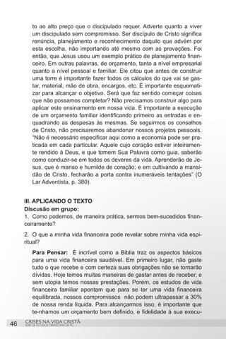 to ao alto preço que o discipulado requer. Adverte quanto a viver
         um discipulado sem compromisso. Ser discípulo de Cristo significa
         renúncia, planejamento e reconhecimento daquilo que advém por
         esta escolha, não importando até mesmo com as provações. Foi
         então, que Jesus usou um exemplo prático de planejamento finan-
         ceiro. Em outras palavras, de orçamento, tanto a nível empresarial
         quanto a nível pessoal e familiar. Ele citou que antes de construir
         uma torre é importante fazer todos os cálculos do que vai se gas-
         tar, material, mão de obra, encargos, etc. È importante esquemati-
         zar para alcançar o objetivo. Será que faz sentido começar coisas
         que não possamos completar? Não precisamos construir algo para
         aplicar este ensinamento em nossa vida. É importante a execução
         de um orçamento familiar identificando primeiro as entradas e en-
         quadrando as despesas às mesmas. Se seguirmos os conselhos
         de Cristo, não precisaremos abandonar nossos projetos pessoais.
         “Não é necessário especificar aqui como a economia pode ser pra-
         ticada em cada particular. Aquele cujo coração estiver inteiramen-
         te rendido à Deus, e que tomem Sua Palavra como guia, saberão
         como conduzir-se em todos os deveres da vida. Aprenderão de Je-
         sus, que é manso e humilde de coração; e em cultivando a mansi-
         dão de Cristo, fecharão a porta contra inumeráveis tentações” (O
         Lar Adventista, p. 380).


     III. APLICANDO O TEXTO
     Discusão em grupo:
     1.	 Como podemos, de maneira prática, sermos bem-sucedidos finan-
     ceiramente?
     2.	 O que a minha vida financeira pode revelar sobre minha vida espi-
     ritual?
         Para Pensar: É incrível como a Biblia traz os aspectos básicos
         para uma vida financeira saudável. Em primeiro lugar, não gaste
         tudo o que recebe e com certeza suas obrigações não se tornarão
         dívidas. Hoje temos muitas maneiras de gastar antes de receber, e
         sem utopia temos nossas prestações. Porém, os estudos de vida
         financeira familiar apontam que para se ter uma vida financeira
         equilibrada, nossos compromissos não podem ultrapassar a 30%
         de nossa renda líquida. Para alcançarmos isso, é importante que
         te-nhamos um orçamento bem definido, e fidelidade à sua execu-
     CRISES NA VIDA CRISTÃ
46   SÉRIE DE ESTUDOS TRIMESTRAIS DE PG
 