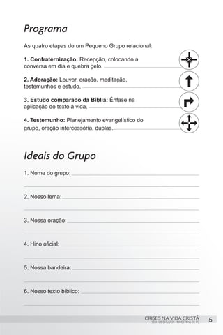 Programa
As quatro etapas de um Pequeno Grupo relacional:

1. Confraternização: Recepção, colocando a
conversa em dia e quebra gelo.

2. Adoração: Louvor, oração, meditação,
testemunhos e estudo.

3. Estudo comparado da Bíblia: Ênfase na
aplicação do texto à vida.

4. Testemunho: Planejamento evangelístico do
grupo, oração intercessória, duplas.




Ideais do Grupo
1. Nome do grupo:



2. Nosso lema:



3. Nossa oração:



4. Hino oficial:



5. Nossa bandeira:



6. Nosso texto bíblico:



                                               CRISES NA VIDA CRISTÃ                  5
                                                 SÉRIE DE ESTUDOS TRIMESTRAIS DE PG
 
