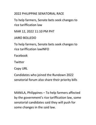 2022 PHILIPPINE SENATORIAL RACE
To help farmers, Senate bets seek changes to
rice tariffication law
MAR 12, 2022 11:10 PM PHT
JAIRO BOLLEDO
To help farmers, Senate bets seek changes to
rice tariffication lawINFO
Facebook
Twitter
Copy URL
Candidates who joined the Rundown 2022
senatorial forum also share their priority bills
MANILA, Philippines – To help farmers affected
by the government’s rice tariffication law, some
senatorial candidates said they will push for
some changes in the said law.
 