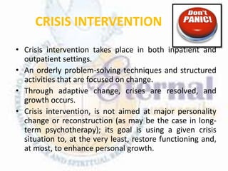 CRISIS INTERVENTION
• Crisis intervention takes place in both inpatient and
outpatient settings.
• An orderly problem-solving techniques and structured
activities that are focused on change.
• Through adaptive change, crises are resolved, and
growth occurs.
• Crisis intervention, is not aimed at major personality
change or reconstruction (as may be the case in long-
term psychotherapy); its goal is using a given crisis
situation to, at the very least, restore functioning and,
at most, to enhance personal growth.
 