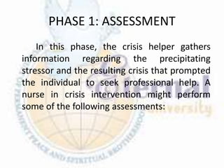 PHASE 1: ASSESSMENT
In this phase, the crisis helper gathers
information regarding the precipitating
stressor and the resulting crisis that prompted
the individual to seek professional help. A
nurse in crisis intervention might perform
some of the following assessments:
 