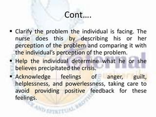 Cont….
 Clarify the problem the individual is facing. The
nurse does this by describing his or her
perception of the problem and comparing it with
the individual’s perception of the problem.
 Help the individual determine what he or she
believes precipitated the crisis.
 Acknowledge feelings of anger, guilt,
helplessness, and powerlessness, taking care to
avoid providing positive feedback for these
feelings.
 