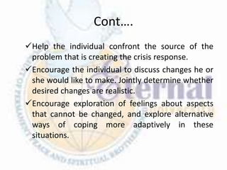 Cont….
Help the individual confront the source of the
problem that is creating the crisis response.
Encourage the individual to discuss changes he or
she would like to make. Jointly determine whether
desired changes are realistic.
Encourage exploration of feelings about aspects
that cannot be changed, and explore alternative
ways of coping more adaptively in these
situations.
 