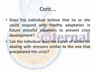 Cont….
• Does the individual believe that he or she
could respond with healthy adaptation in
future stressful situations to prevent crisis
development?
• Can the individual describe a plan of action for
dealing with stressors similar to the one that
precipitated this crisis?
 