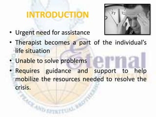 INTRODUCTION
• Urgent need for assistance
• Therapist becomes a part of the individual’s
life situation
• Unable to solve problems
• Requires guidance and support to help
mobilize the resources needed to resolve the
crisis.
 