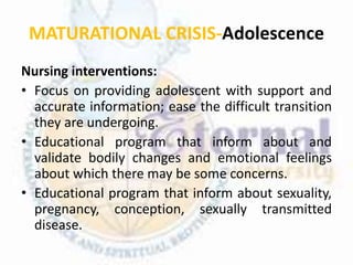 MATURATIONAL CRISIS-Adolescence
Nursing interventions:
• Focus on providing adolescent with support and
accurate information; ease the difficult transition
they are undergoing.
• Educational program that inform about and
validate bodily changes and emotional feelings
about which there may be some concerns.
• Educational program that inform about sexuality,
pregnancy, conception, sexually transmitted
disease.
 