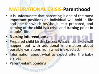 MATURATIONAL CRISIS-Parenthood
• It is unfortunate that parenting is one of the most
important positions an individual will hold in life
and one for which he/she is least prepared, and
coming of the child is a crisis and turning point in
couple’s life.
• Nursing interventions:
• Prepared child birth classes: What most likely will
happen but with additional information about
possible variations from what is expected.
• Information about what to expect after the baby
arrives
• Parent-infant bonding
 