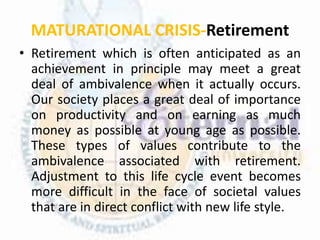 MATURATIONAL CRISIS-Retirement
• Retirement which is often anticipated as an
achievement in principle may meet a great
deal of ambivalence when it actually occurs.
Our society places a great deal of importance
on productivity and on earning as much
money as possible at young age as possible.
These types of values contribute to the
ambivalence associated with retirement.
Adjustment to this life cycle event becomes
more difficult in the face of societal values
that are in direct conflict with new life style.
 