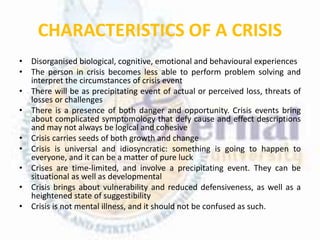 CHARACTERISTICS OF A CRISIS
• Disorganised biological, cognitive, emotional and behavioural experiences
• The person in crisis becomes less able to perform problem solving and
interpret the circumstances of crisis event
• There will be as precipitating event of actual or perceived loss, threats of
losses or challenges
• There is a presence of both danger and opportunity. Crisis events bring
about complicated symptomology that defy cause and effect descriptions
and may not always be logical and cohesive
• Crisis carries seeds of both growth and change
• Crisis is universal and idiosyncratic: something is going to happen to
everyone, and it can be a matter of pure luck
• Crises are time-limited, and involve a precipitating event. They can be
situational as well as developmental
• Crisis brings about vulnerability and reduced defensiveness, as well as a
heightened state of suggestibility
• Crisis is not mental illness, and it should not be confused as such.
 