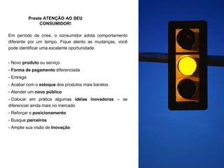 Preste ATENÇÃO AO SEU
CONSUMIDOR!
Em período de crise, o consumidor adota comportamento
diferente por um tempo. Fique atento as mudanças, você
pode identificar uma excelente oportunidade.
- Novo produto ou serviço
- Forma de pagamento diferenciada
- Entrega
- Acabar com o estoque dos produtos mais baratos
- Atender um novo público
- Colocar em prática algumas idéias inovadoras – se
diferenciar ainda mais no mercado
- Reforçar o posicionamento
- Busque parceiros
- Amplie sua visão de Inovação
 