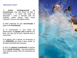Movimentar como?
1) Avaliar estrategicamente os
investimentos, mas não deixar de lado a
comunicação – a marca não pode ser
esquecida – como o mercado está em
recessão, ganha espaço quem soube
“aparecer” na hora e nos lugares certos;
2) Idéia enganosa de que comunicação é
gasto e não investimento;
3) A comunicação é uma forma de
diferenciação, de agregar valor à marca e de
fazer com que ela se torne relevante para o
consumidor;
4) A agência não é apenas um fornecedor, é
um PARCEIRO que pode e deve auxiliar na
tomada de decisões das empresas;
5) Com um pequeno investimento é possível
ter um grande resultado – mas essa escolha é
mais acertada quando feita com assessoria da
agência
 