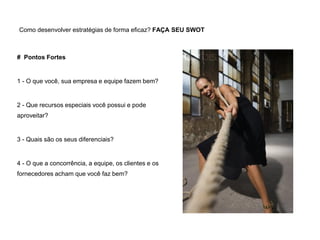 Como desenvolver estratégias de forma eficaz? FAÇA SEU SWOT
# Pontos Fortes
1 - O que você, sua empresa e equipe fazem bem?
2 - Que recursos especiais você possui e pode
aproveitar?
3 - Quais são os seus diferenciais?
4 - O que a concorrência, a equipe, os clientes e os
fornecedores acham que você faz bem?
 