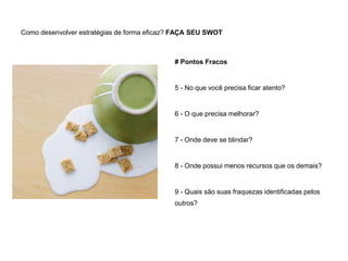 Como desenvolver estratégias de forma eficaz? FAÇA SEU SWOT
# Pontos Fracos
5 - No que você precisa ficar atento?
6 - O que precisa melhorar?
7 - Onde deve se blindar?
8 - Onde possui menos recursos que os demais?
9 - Quais são suas fraquezas identificadas pelos
outros?
 