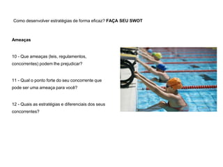 Como desenvolver estratégias de forma eficaz? FAÇA SEU SWOT
Ameaças
10 - Que ameaças (leis, regulamentos,
concorrentes) podem lhe prejudicar?
11 - Qual o ponto forte do seu concorrente que
pode ser uma ameaça para você?
12 - Quais as estratégias e diferenciais dos seus
concorrentes?
 